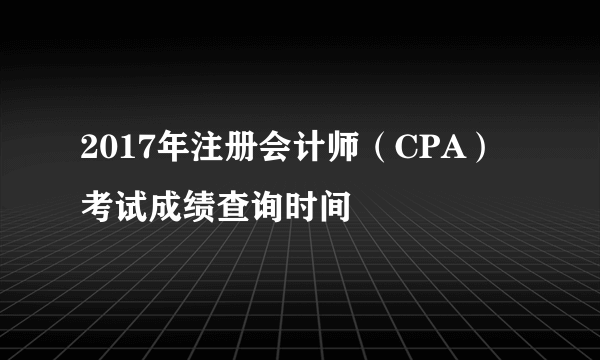 2017年注册会计师（CPA）考试成绩查询时间