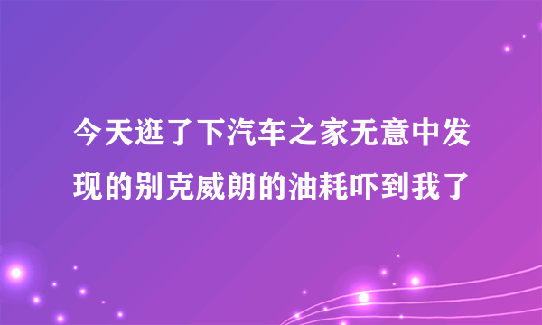 今天逛了下汽车之家无意中发现的别克威朗的油耗吓到我了