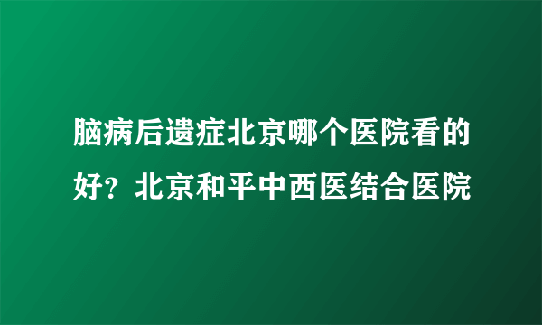 脑病后遗症北京哪个医院看的好？北京和平中西医结合医院