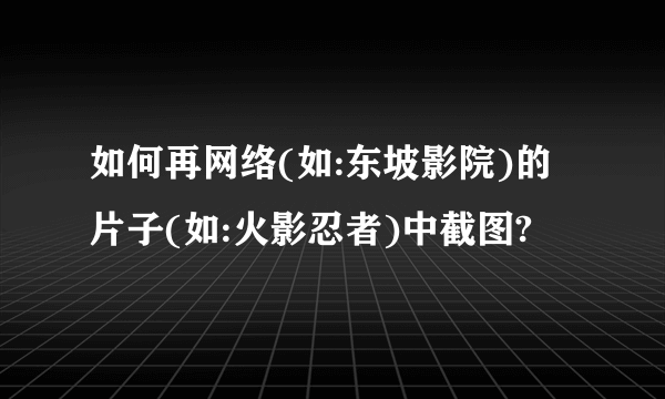 如何再网络(如:东坡影院)的片子(如:火影忍者)中截图?