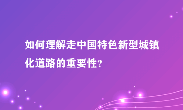 如何理解走中国特色新型城镇化道路的重要性？