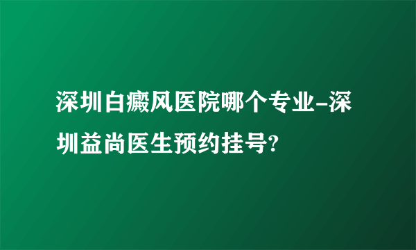 深圳白癜风医院哪个专业-深圳益尚医生预约挂号?