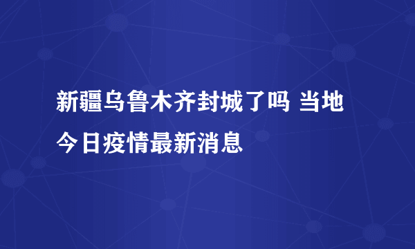 新疆乌鲁木齐封城了吗 当地今日疫情最新消息