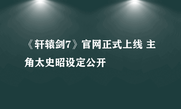 《轩辕剑7》官网正式上线 主角太史昭设定公开