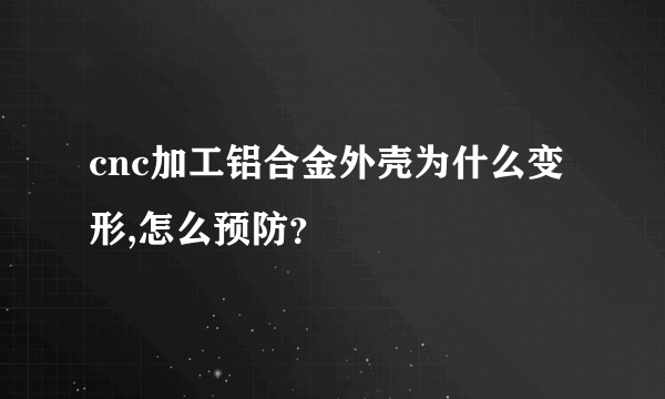 cnc加工铝合金外壳为什么变形,怎么预防？