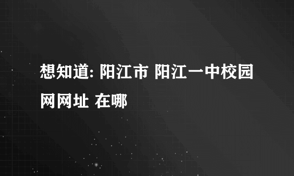 想知道: 阳江市 阳江一中校园网网址 在哪