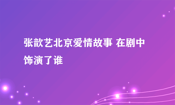 张歆艺北京爱情故事 在剧中饰演了谁