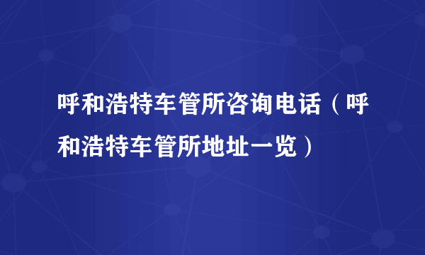 呼和浩特车管所咨询电话（呼和浩特车管所地址一览）