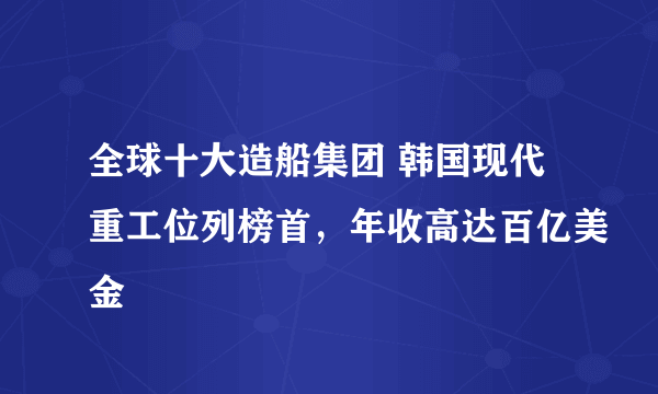 全球十大造船集团 韩国现代重工位列榜首，年收高达百亿美金