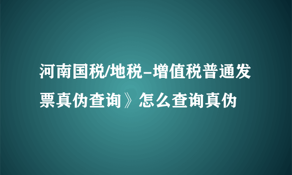 河南国税/地税-增值税普通发票真伪查询》怎么查询真伪