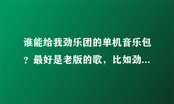 谁能给我劲乐团的单机音乐包？最好是老版的歌，比如劲乐超快感，起飞吧，乌鸦