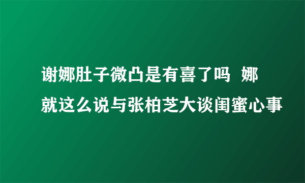 谢娜肚子微凸是有喜了吗  娜就这么说与张柏芝大谈闺蜜心事