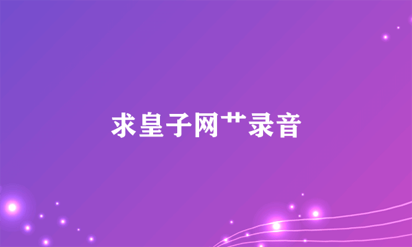 求皇子网艹录音