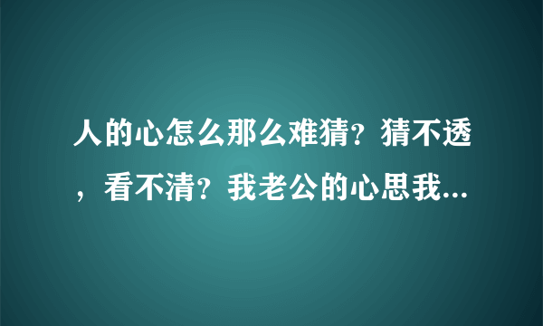 人的心怎么那么难猜？猜不透，看不清？我老公的心思我就是猜不透，看不清？