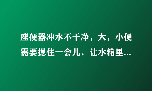 座便器冲水不干净，大，小便需要摁住一会儿，让水箱里的水全下来才能冲干净。