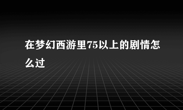 在梦幻西游里75以上的剧情怎么过