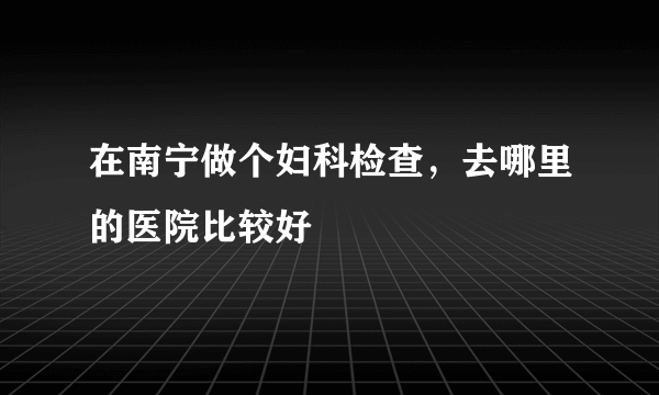 在南宁做个妇科检查，去哪里的医院比较好