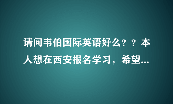 请问韦伯国际英语好么？？本人想在西安报名学习，希望上过韦伯英语的朋友给一个建议，谢谢~！