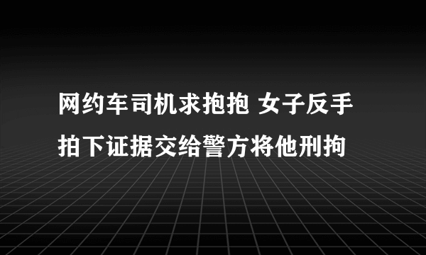 网约车司机求抱抱 女子反手拍下证据交给警方将他刑拘