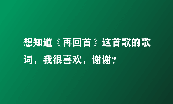 想知道《再回首》这首歌的歌词，我很喜欢，谢谢？