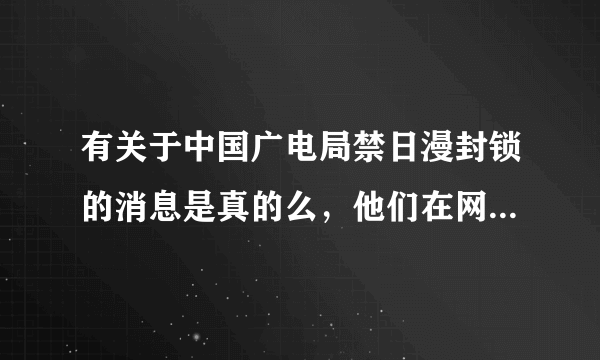 有关于中国广电局禁日漫封锁的消息是真的么，他们在网上说中国广电局出事的信息又是真的还是假的