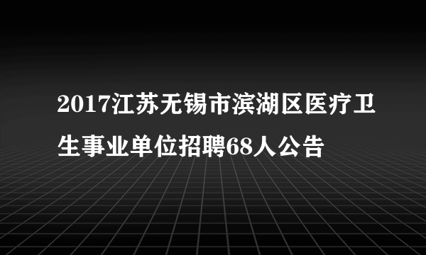 2017江苏无锡市滨湖区医疗卫生事业单位招聘68人公告