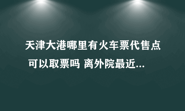 天津大港哪里有火车票代售点 可以取票吗 离外院最近的是哪儿