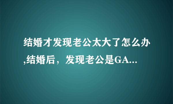 结婚才发现老公太大了怎么办,结婚后，发现老公是GAY怎么办？