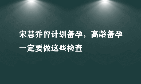 宋慧乔曾计划备孕，高龄备孕一定要做这些检查