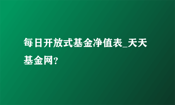 每日开放式基金净值表_天天基金网？