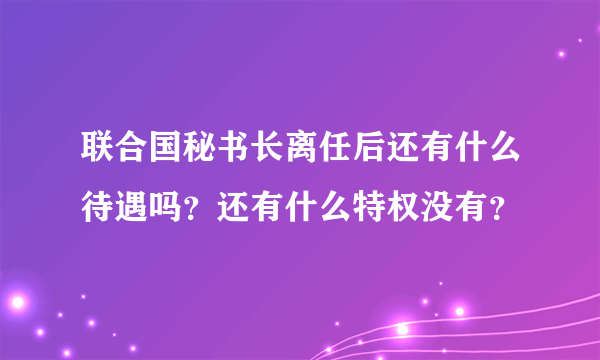 联合国秘书长离任后还有什么待遇吗？还有什么特权没有？