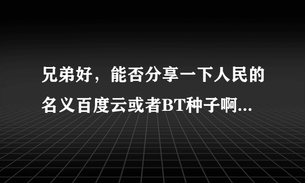 兄弟好，能否分享一下人民的名义百度云或者BT种子啊，好多都屏蔽了，最好是小格式一点的，谢谢了