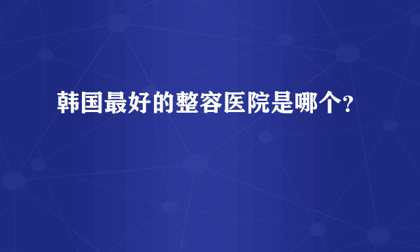 韩国最好的整容医院是哪个？