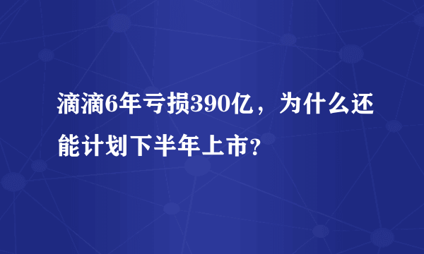 滴滴6年亏损390亿，为什么还能计划下半年上市？