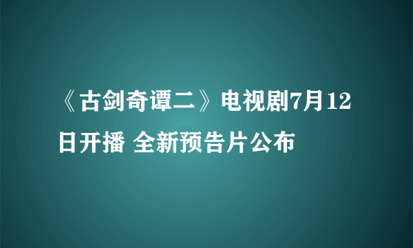 《古剑奇谭二》电视剧7月12日开播 全新预告片公布