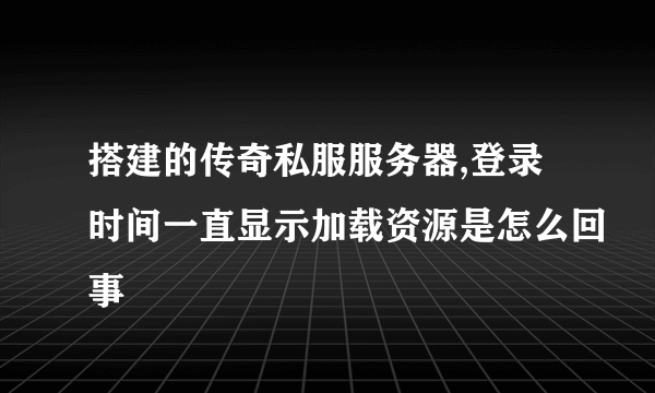 搭建的传奇私服服务器,登录时间一直显示加载资源是怎么回事