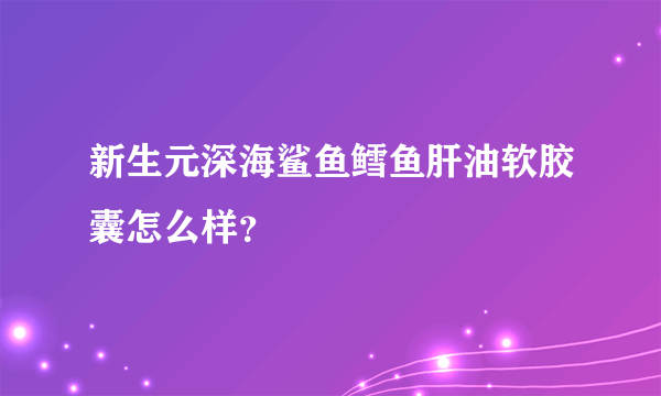 新生元深海鲨鱼鳕鱼肝油软胶囊怎么样？