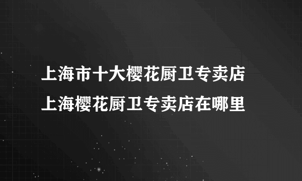 上海市十大樱花厨卫专卖店 上海樱花厨卫专卖店在哪里