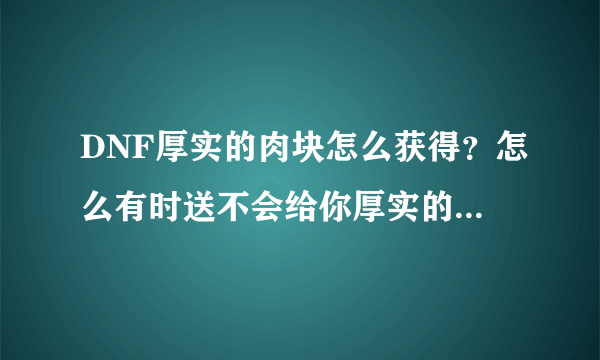 DNF厚实的肉块怎么获得？怎么有时送不会给你厚实的肉块啊？