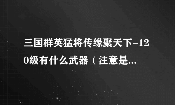 三国群英猛将传缘聚天下-120级有什么武器（注意是武器！！）？还有117级挂什么怪快？