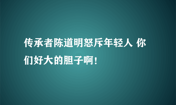 传承者陈道明怒斥年轻人 你们好大的胆子啊！