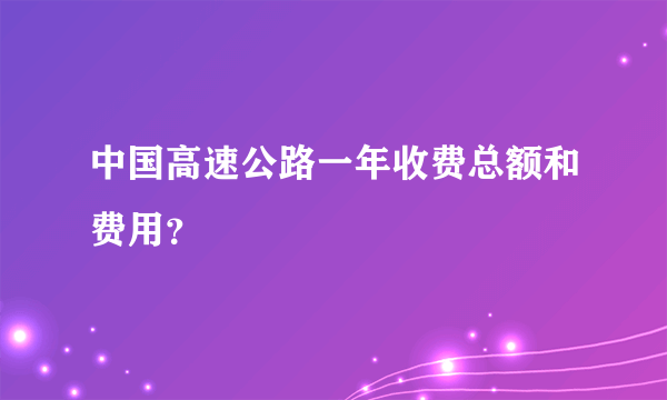 中国高速公路一年收费总额和费用？