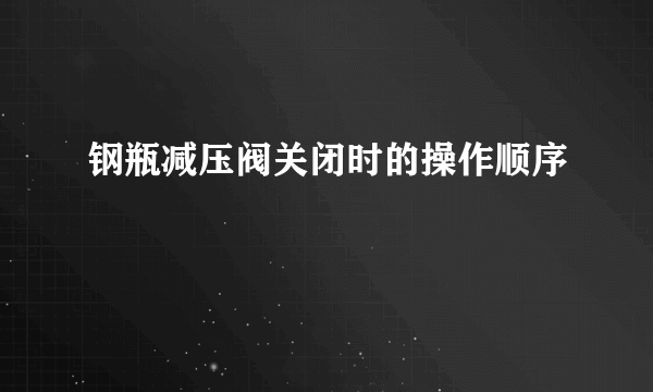 钢瓶减压阀关闭时的操作顺序