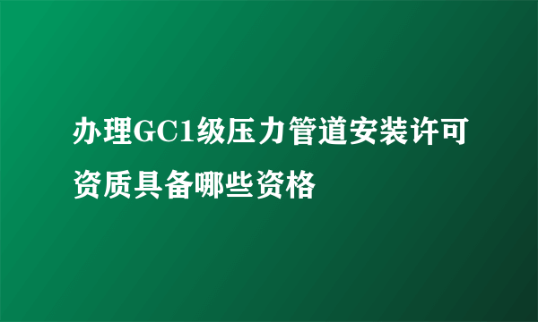 办理GC1级压力管道安装许可资质具备哪些资格