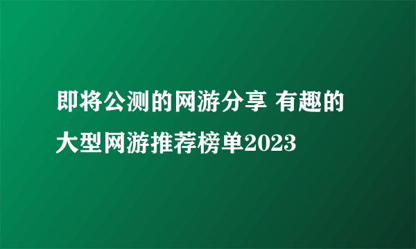 即将公测的网游分享 有趣的大型网游推荐榜单2023