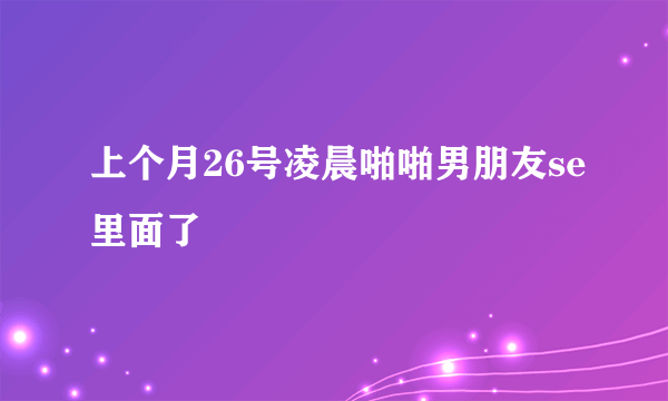 上个月26号凌晨啪啪男朋友se里面了