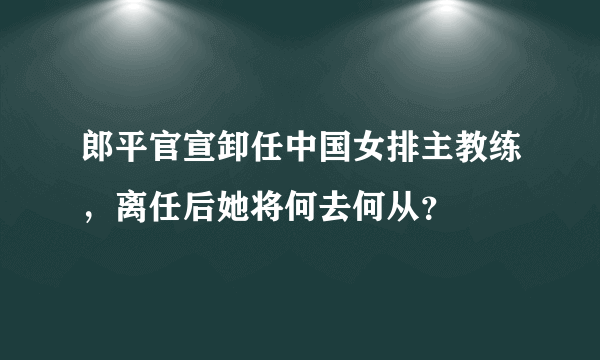 郎平官宣卸任中国女排主教练，离任后她将何去何从？