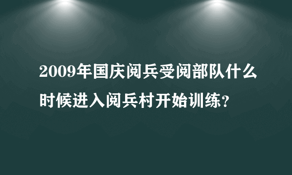 2009年国庆阅兵受阅部队什么时候进入阅兵村开始训练？