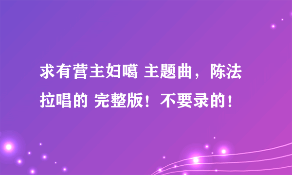 求有营主妇噶 主题曲，陈法拉唱的 完整版！不要录的！