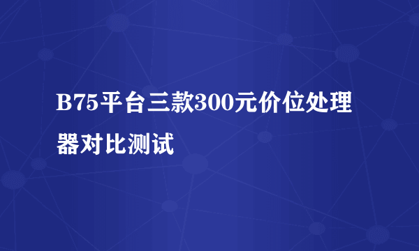 B75平台三款300元价位处理器对比测试